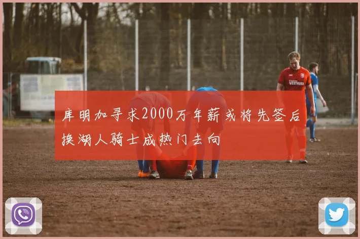 库明加寻求2000万年薪或将先签后换湖人骑士成热门去向