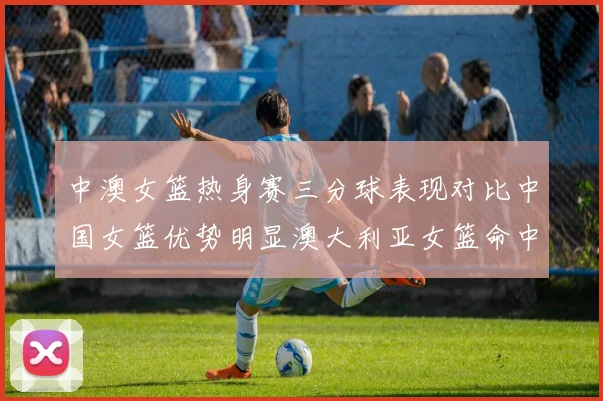 中澳女篮热身赛三分球表现对比中国女篮优势明显澳大利亚女篮命中率低下