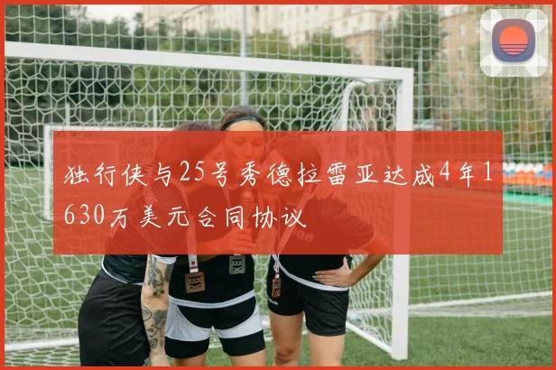 独行侠与25号秀德拉雷亚达成4年1630万美元合同协议