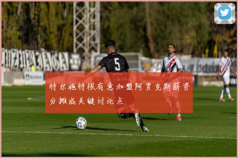 特尔施特根有意加盟阿贾克斯薪资分摊成关键讨论点