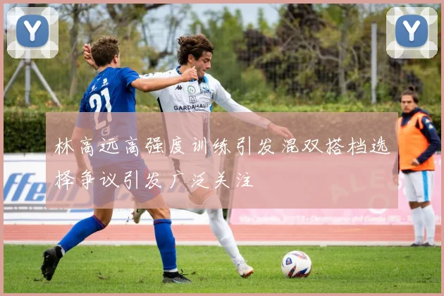 林高远高强度训练引发混双搭档选择争议引发广泛关注