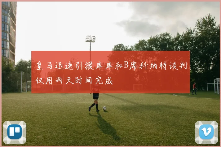 皇马迅速引援库库和B席科纳特谈判仅用两天时间完成