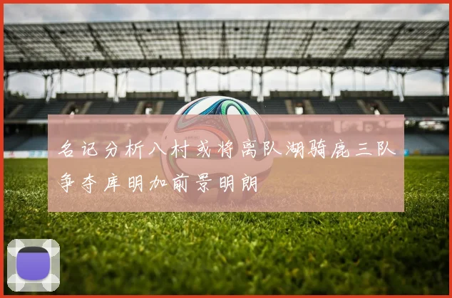 名记分析八村或将离队湖骑鹿三队争夺库明加前景明朗