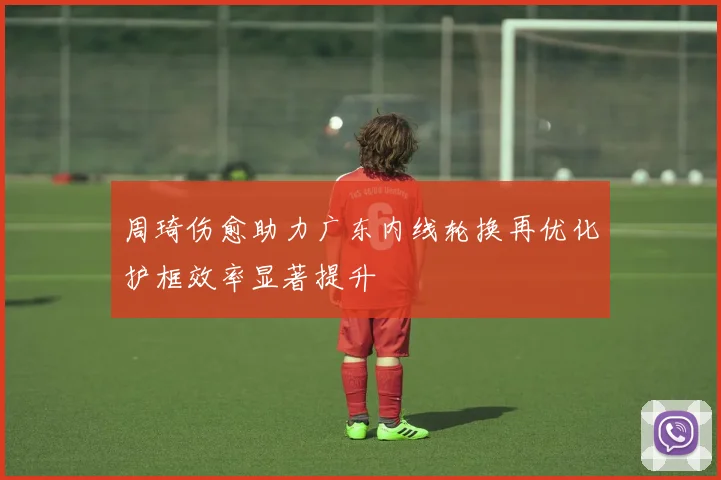 周琦伤愈助力广东内线轮换再优化护框效率显著提升