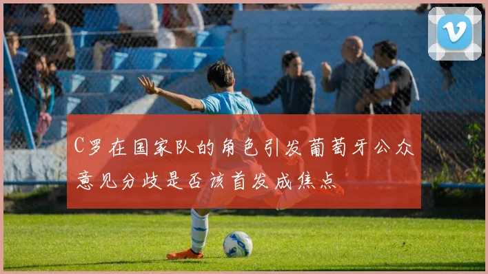 C罗在国家队的角色引发葡萄牙公众意见分歧是否该首发成焦点