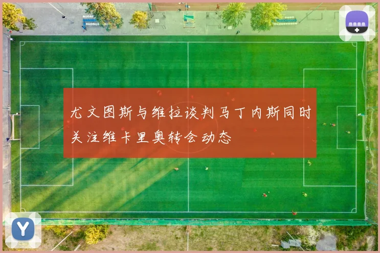 尤文图斯与维拉谈判马丁内斯同时关注维卡里奥转会动态