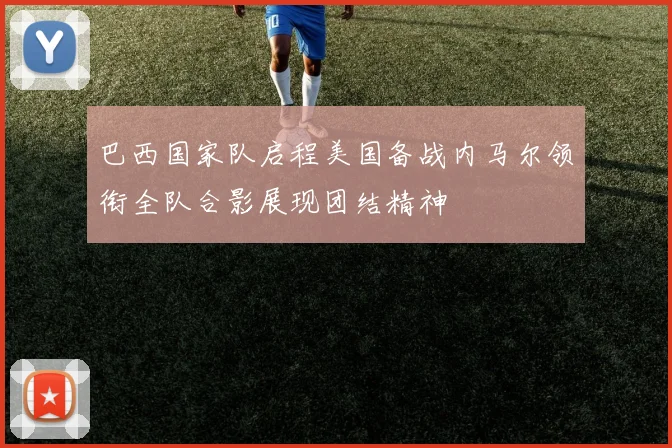 巴西国家队启程美国备战内马尔领衔全队合影展现团结精神