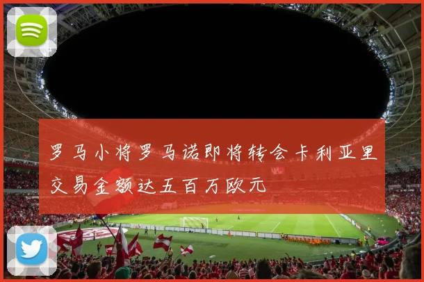 罗马小将罗马诺即将转会卡利亚里交易金额达五百万欧元