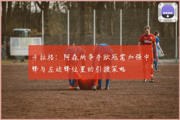 卡拉格：阿森纳争夺欧冠需加强中锋与左边锋位置的引援策略