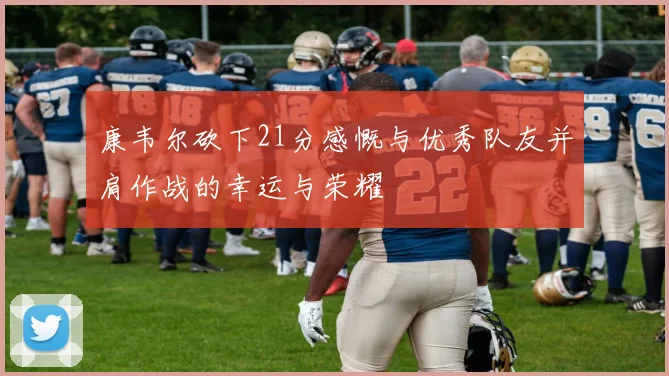 康韦尔砍下21分感慨与优秀队友并肩作战的幸运与荣耀