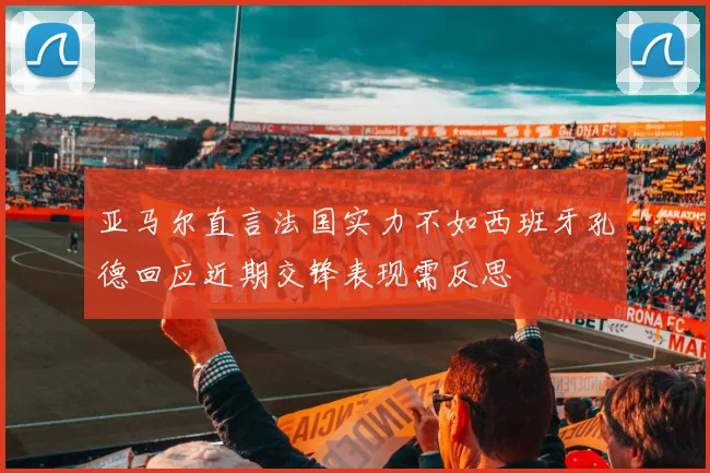 亚马尔直言法国实力不如西班牙孔德回应近期交锋表现需反思