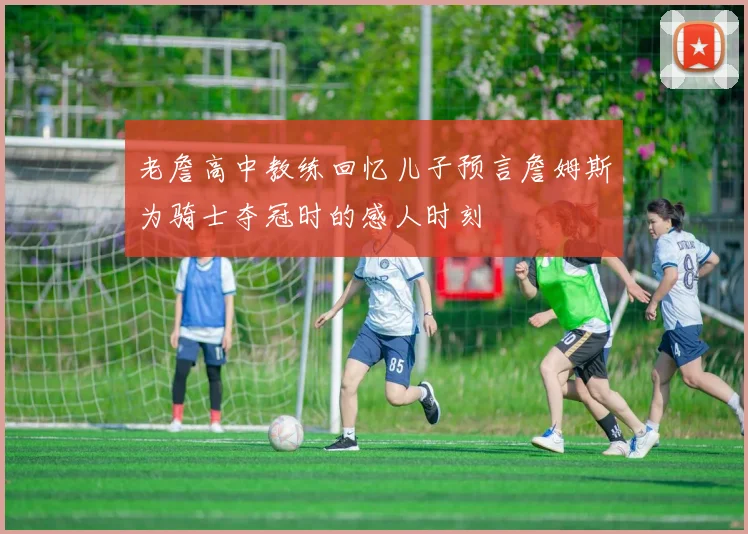 老詹高中教练回忆儿子预言詹姆斯为骑士夺冠时的感人时刻