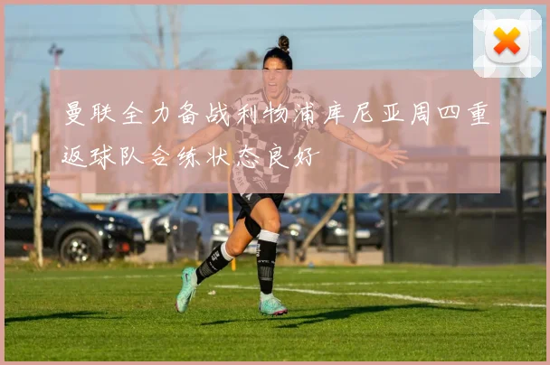 曼联全力备战利物浦库尼亚周四重返球队合练状态良好
