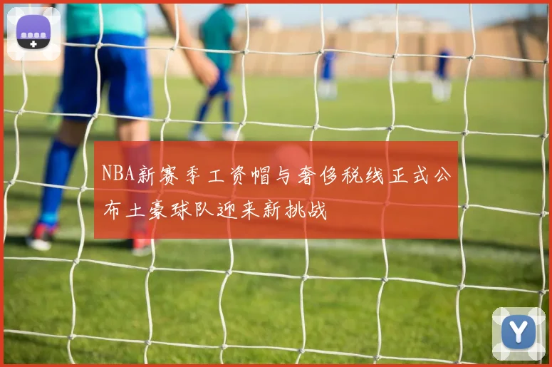 NBA新赛季工资帽与奢侈税线正式公布土豪球队迎来新挑战