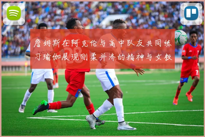 詹姆斯在阿克伦与高中队友共同练习瑜伽展现刚柔并济的精神与女教练合影留念
