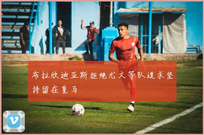 布拉欣迪亚斯拒绝尤文等队追求坚持留在皇马