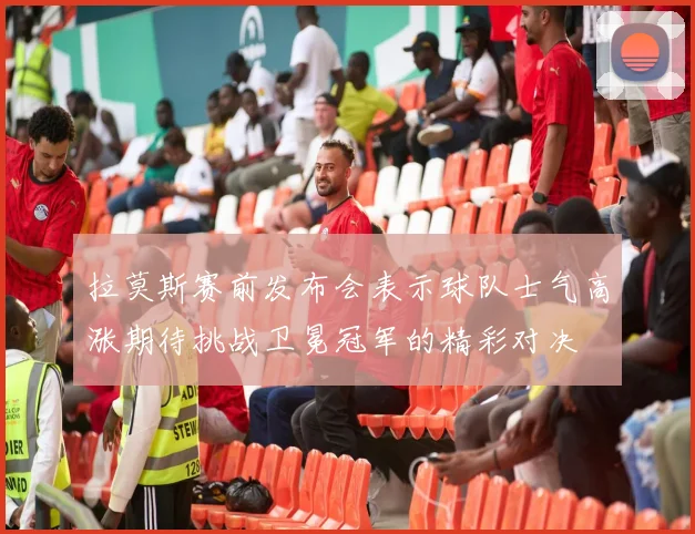 拉莫斯赛前发布会表示球队士气高涨期待挑战卫冕冠军的精彩对决