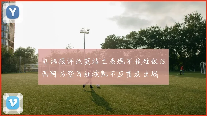 电讯报评论英格兰表现不佳难敌法西阿戈登马杜埃凯不应首发出战