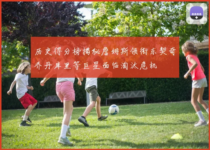 历史得分榜揭秘詹姆斯领衔东契奇乔丹库里等巨星面临淘汰危机