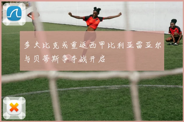 多夫比克或重返西甲比利亚雷亚尔与贝蒂斯争夺战开启