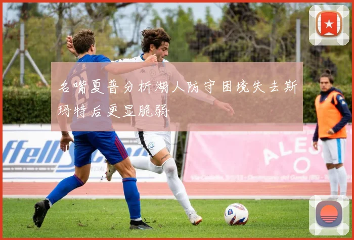 名嘴夏普分析湖人防守困境失去斯玛特后更显脆弱