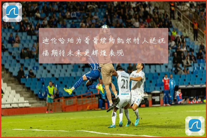 迪伦哈珀为哥哥续约凯尔特人送祝福期待未来更辉煌表现
